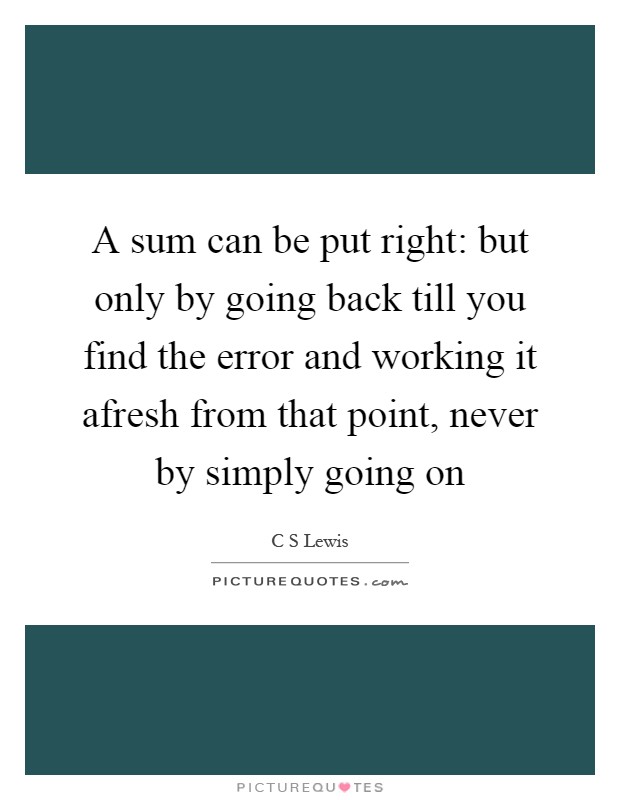 A sum can be put right: but only by going back till you find the error and working it afresh from that point, never by simply going on Picture Quote #1