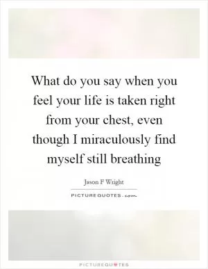What do you say when you feel your life is taken right from your chest, even though I miraculously find myself still breathing Picture Quote #1