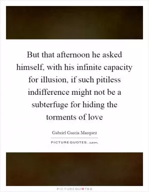 But that afternoon he asked himself, with his infinite capacity for illusion, if such pitiless indifference might not be a subterfuge for hiding the torments of love Picture Quote #1