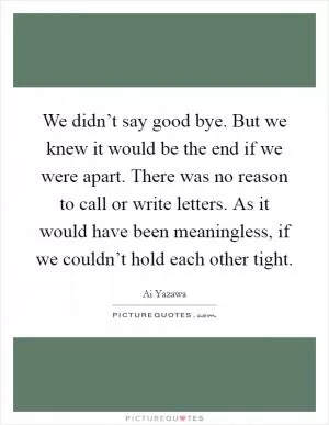 We didn’t say good bye. But we knew it would be the end if we were apart. There was no reason to call or write letters. As it would have been meaningless, if we couldn’t hold each other tight Picture Quote #1