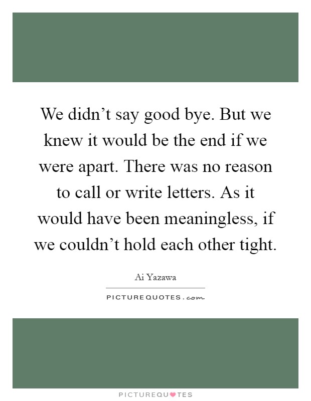 We didn't say good bye. But we knew it would be the end if we were apart. There was no reason to call or write letters. As it would have been meaningless, if we couldn't hold each other tight Picture Quote #1