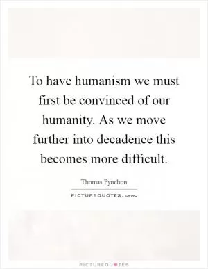 To have humanism we must first be convinced of our humanity. As we move further into decadence this becomes more difficult Picture Quote #1
