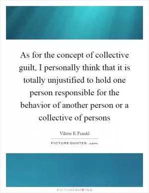 As for the concept of collective guilt, I personally think that it is totally unjustified to hold one person responsible for the behavior of another person or a collective of persons Picture Quote #1