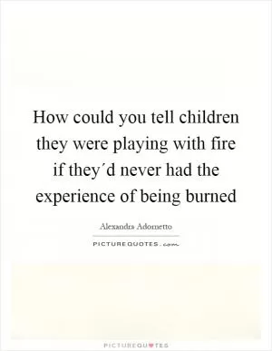 How could you tell children they were playing with fire if they´d never had the experience of being burned Picture Quote #1
