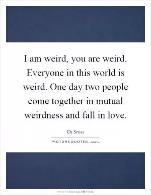 I am weird, you are weird. Everyone in this world is weird. One day two people come together in mutual weirdness and fall in love Picture Quote #1