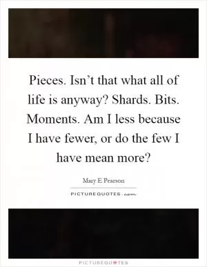 Pieces. Isn’t that what all of life is anyway? Shards. Bits. Moments. Am I less because I have fewer, or do the few I have mean more? Picture Quote #1