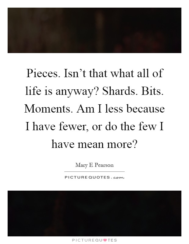 Pieces. Isn't that what all of life is anyway? Shards. Bits. Moments. Am I less because I have fewer, or do the few I have mean more? Picture Quote #1