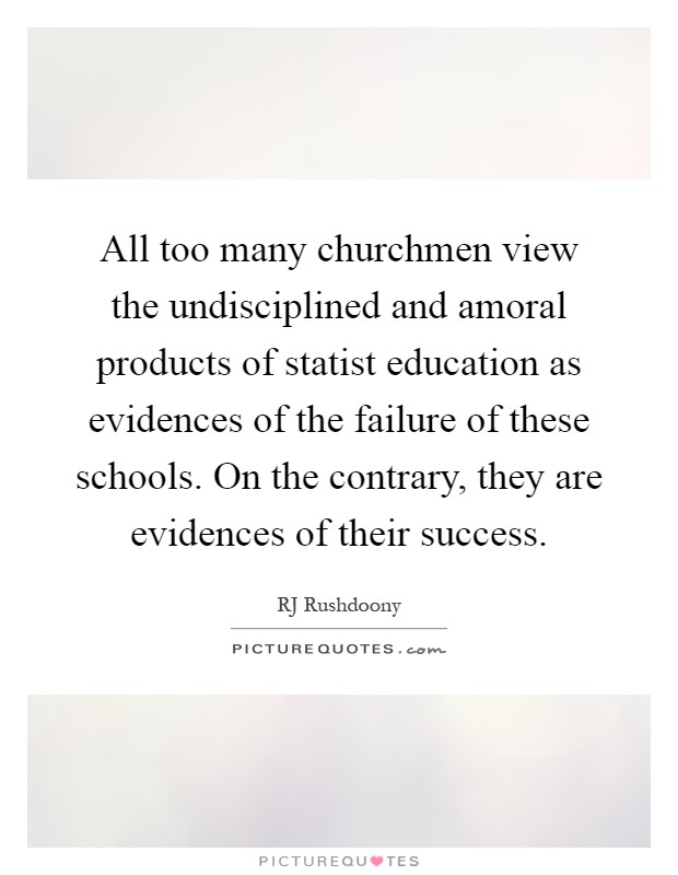 All too many churchmen view the undisciplined and amoral products of statist education as evidences of the failure of these schools. On the contrary, they are evidences of their success Picture Quote #1