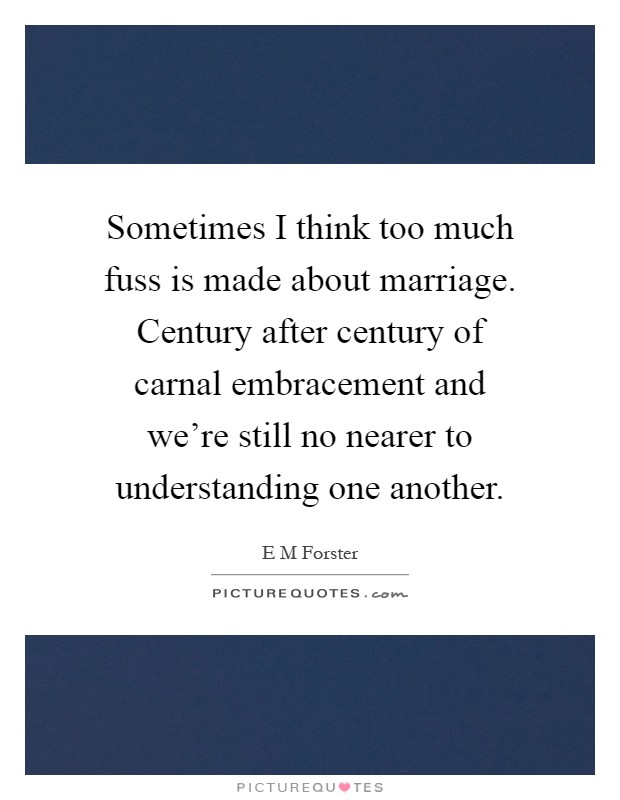 Sometimes I think too much fuss is made about marriage. Century after century of carnal embracement and we're still no nearer to understanding one another Picture Quote #1