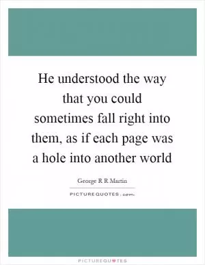 He understood the way that you could sometimes fall right into them, as if each page was a hole into another world Picture Quote #1