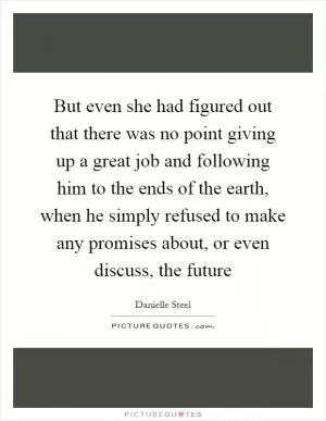 But even she had figured out that there was no point giving up a great job and following him to the ends of the earth, when he simply refused to make any promises about, or even discuss, the future Picture Quote #1
