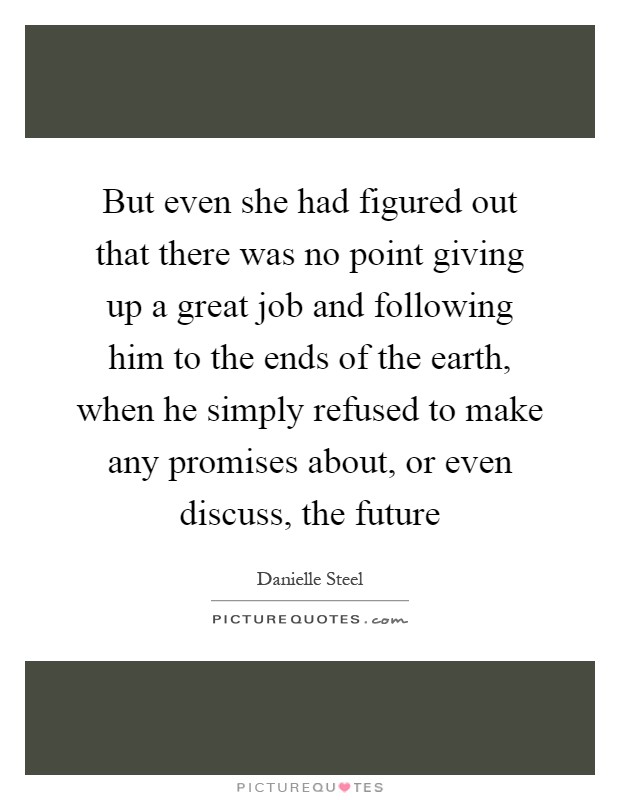 But even she had figured out that there was no point giving up a great job and following him to the ends of the earth, when he simply refused to make any promises about, or even discuss, the future Picture Quote #1