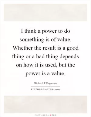 I think a power to do something is of value. Whether the result is a good thing or a bad thing depends on how it is used, but the power is a value Picture Quote #1