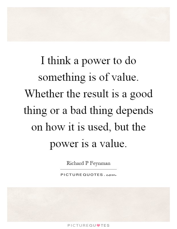 I think a power to do something is of value. Whether the result is a good thing or a bad thing depends on how it is used, but the power is a value Picture Quote #1