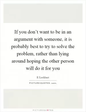 If you don’t want to be in an argument with someone, it is probably best to try to solve the problem, rather than lying around hoping the other person will do it for you Picture Quote #1
