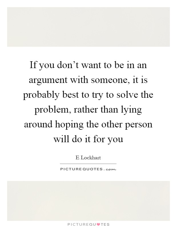 If you don't want to be in an argument with someone, it is probably best to try to solve the problem, rather than lying around hoping the other person will do it for you Picture Quote #1