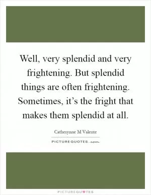 Well, very splendid and very frightening. But splendid things are often frightening. Sometimes, it’s the fright that makes them splendid at all Picture Quote #1