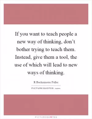 If you want to teach people a new way of thinking, don’t bother trying to teach them. Instead, give them a tool, the use of which will lead to new ways of thinking Picture Quote #1