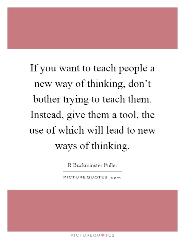 If you want to teach people a new way of thinking, don't bother trying to teach them. Instead, give them a tool, the use of which will lead to new ways of thinking Picture Quote #1