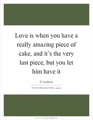 Love is when you have a really amazing piece of cake, and it’s the very last piece, but you let him have it Picture Quote #1