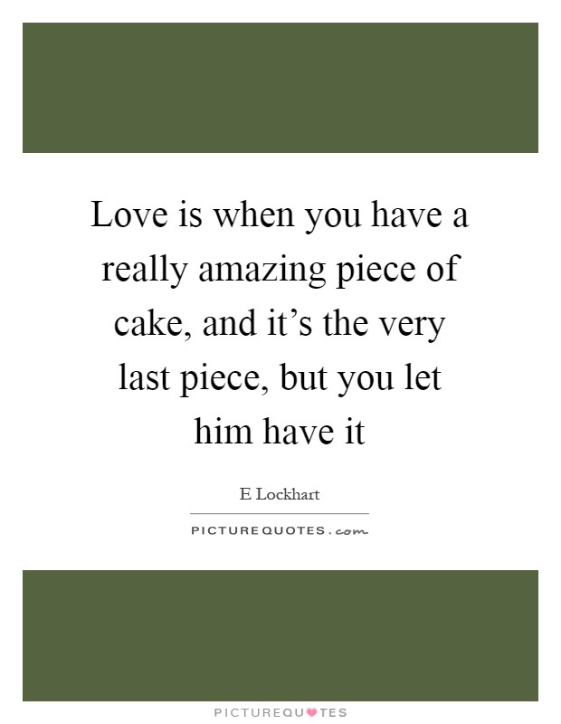 Love is when you have a really amazing piece of cake, and it's the very last piece, but you let him have it Picture Quote #1