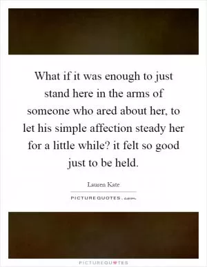 What if it was enough to just stand here in the arms of someone who ared about her, to let his simple affection steady her for a little while? it felt so good just to be held Picture Quote #1