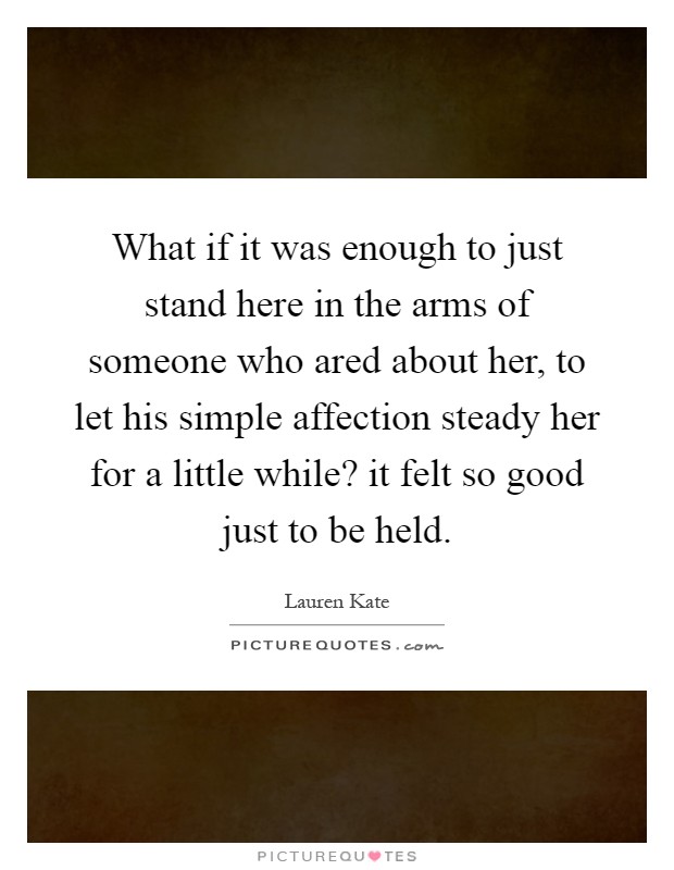 What if it was enough to just stand here in the arms of someone who ared about her, to let his simple affection steady her for a little while? it felt so good just to be held Picture Quote #1