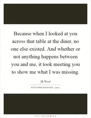 Because when I looked at you across that table at the diner, no one else existed. And whether or not anything happens between you and me, it took meeting you to show me what I was missing Picture Quote #1