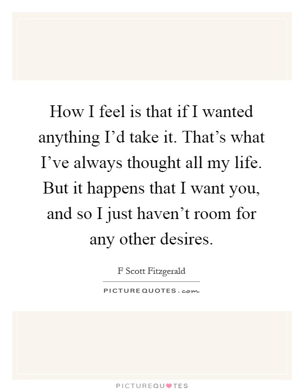 How I feel is that if I wanted anything I'd take it. That's what I've always thought all my life. But it happens that I want you, and so I just haven't room for any other desires Picture Quote #1
