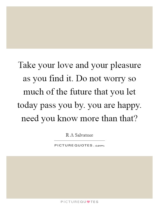 Take your love and your pleasure as you find it. Do not worry so much of the future that you let today pass you by. you are happy. need you know more than that? Picture Quote #1
