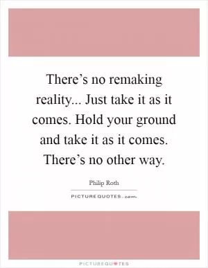 There’s no remaking reality... Just take it as it comes. Hold your ground and take it as it comes. There’s no other way Picture Quote #1