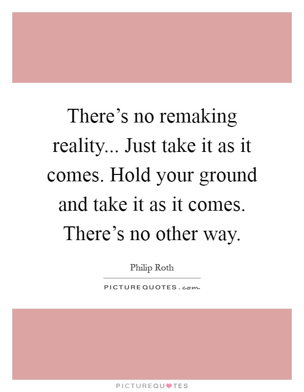 There's no remaking reality... Just take it as it comes. Hold your ground and take it as it comes. There's no other way Picture Quote #1