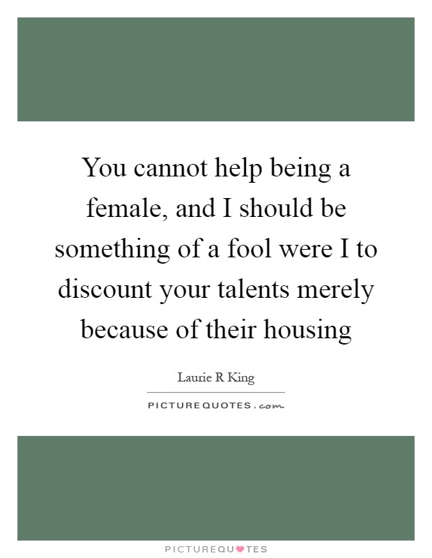You cannot help being a female, and I should be something of a fool were I to discount your talents merely because of their housing Picture Quote #1