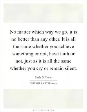 No matter which way we go, it is no better than any other. It is all the same whether you achieve something or not, have faith or not, just as it is all the same whether you cry or remain silent Picture Quote #1