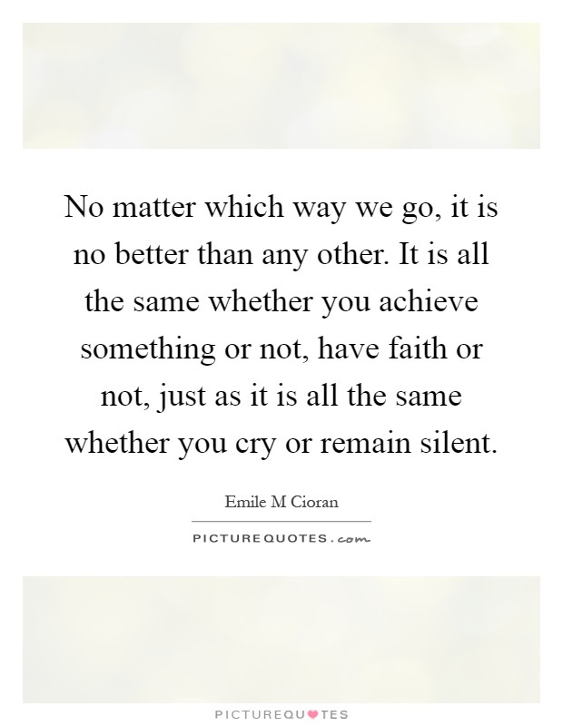 No matter which way we go, it is no better than any other. It is all the same whether you achieve something or not, have faith or not, just as it is all the same whether you cry or remain silent Picture Quote #1
