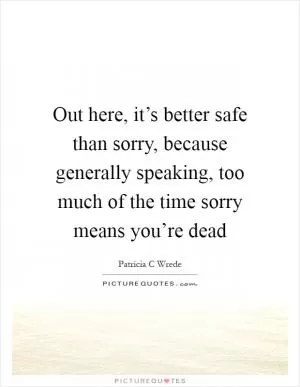 Out here, it’s better safe than sorry, because generally speaking, too much of the time sorry means you’re dead Picture Quote #1