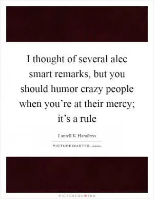 I thought of several alec smart remarks, but you should humor crazy people when you’re at their mercy; it’s a rule Picture Quote #1
