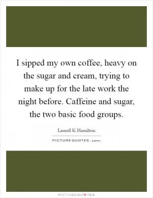 I sipped my own coffee, heavy on the sugar and cream, trying to make up for the late work the night before. Caffeine and sugar, the two basic food groups Picture Quote #1
