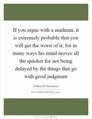 If you argue with a madman, it is extremely probable that you will get the worst of it; for in many ways his mind moves all the quicker for not being delayed by the things that go with good judgment Picture Quote #1