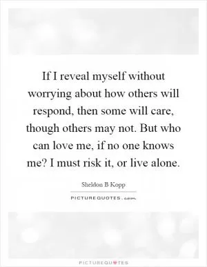 If I reveal myself without worrying about how others will respond, then some will care, though others may not. But who can love me, if no one knows me? I must risk it, or live alone Picture Quote #1