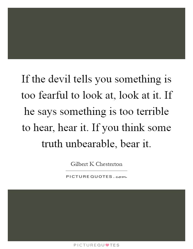 If the devil tells you something is too fearful to look at, look at it. If he says something is too terrible to hear, hear it. If you think some truth unbearable, bear it Picture Quote #1