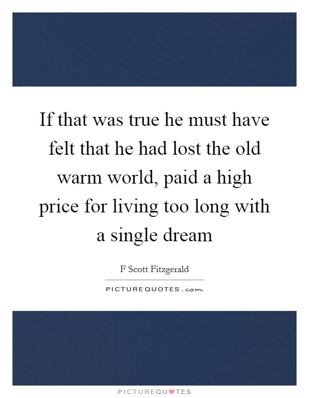 If that was true he must have felt that he had lost the old warm world, paid a high price for living too long with a single dream Picture Quote #1