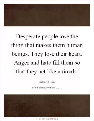 Desperate people lose the thing that makes them human beings. They lose their heart. Anger and hate fill them so that they act like animals Picture Quote #1