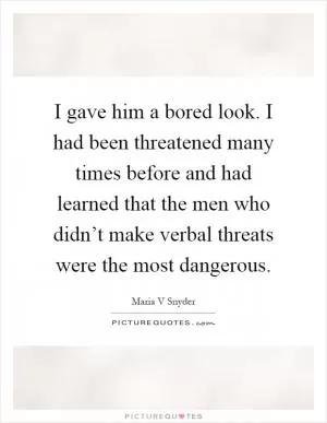 I gave him a bored look. I had been threatened many times before and had learned that the men who didn’t make verbal threats were the most dangerous Picture Quote #1