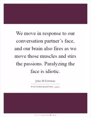 We move in response to our conversation partner’s face, and our brain also fires as we move those muscles and stirs the passions. Paralyzing the face is idiotic Picture Quote #1