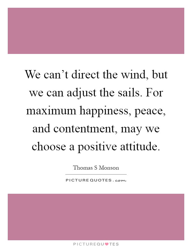 We can't direct the wind, but we can adjust the sails. For maximum happiness, peace, and contentment, may we choose a positive attitude Picture Quote #1