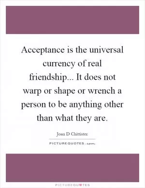 Acceptance is the universal currency of real friendship... It does not warp or shape or wrench a person to be anything other than what they are Picture Quote #1