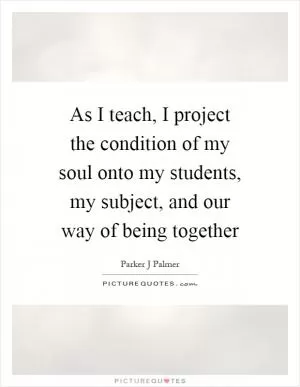 As I teach, I project the condition of my soul onto my students, my subject, and our way of being together Picture Quote #1