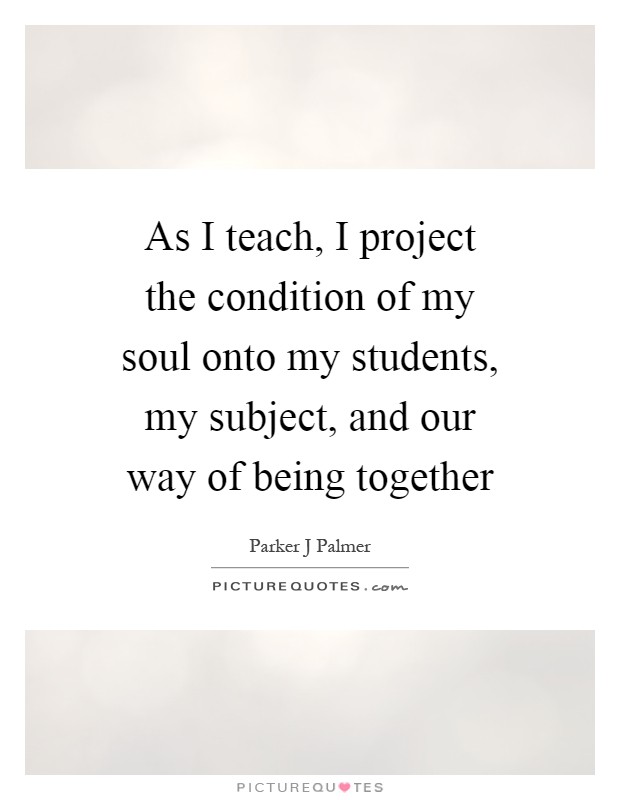 As I teach, I project the condition of my soul onto my students, my subject, and our way of being together Picture Quote #1