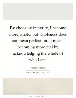 By choosing integrity, I become more whole, but wholeness does not mean perfection. It means becoming more real by acknowledging the whole of who I am Picture Quote #1